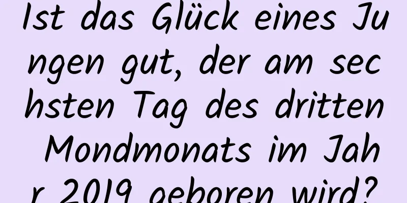 Ist das Glück eines Jungen gut, der am sechsten Tag des dritten Mondmonats im Jahr 2019 geboren wird?