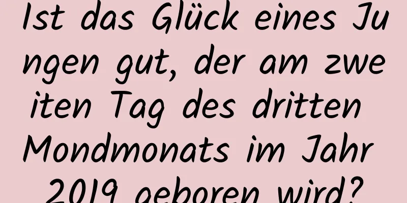 Ist das Glück eines Jungen gut, der am zweiten Tag des dritten Mondmonats im Jahr 2019 geboren wird?