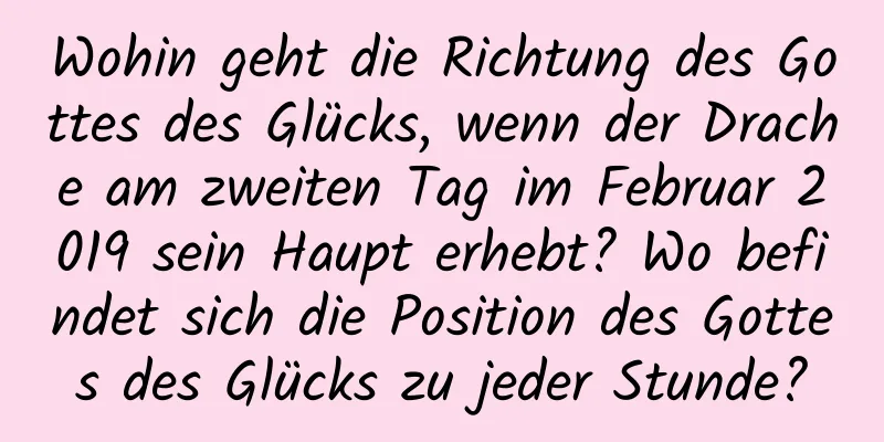 Wohin geht die Richtung des Gottes des Glücks, wenn der Drache am zweiten Tag im Februar 2019 sein Haupt erhebt? Wo befindet sich die Position des Gottes des Glücks zu jeder Stunde?