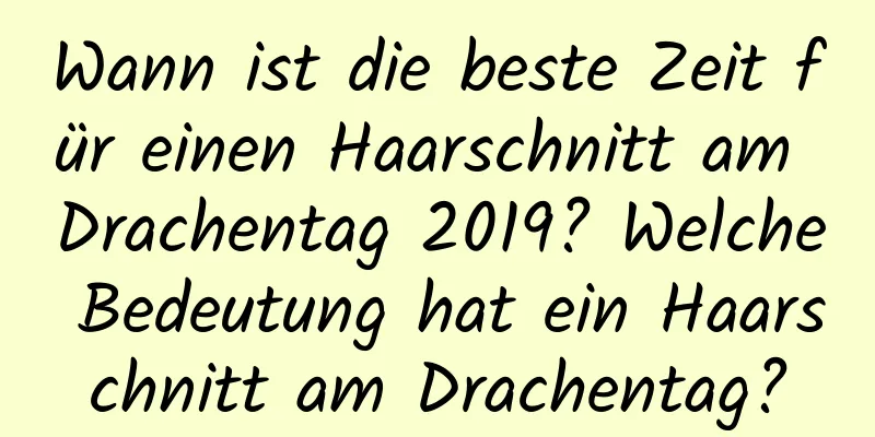 Wann ist die beste Zeit für einen Haarschnitt am Drachentag 2019? Welche Bedeutung hat ein Haarschnitt am Drachentag?