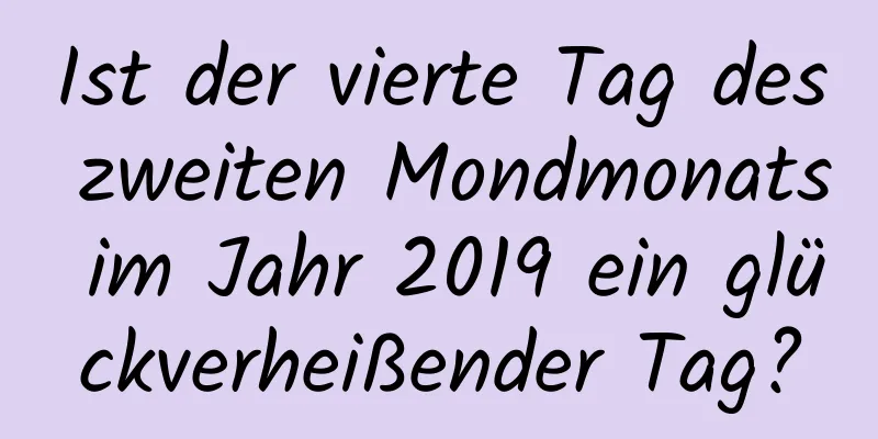 Ist der vierte Tag des zweiten Mondmonats im Jahr 2019 ein glückverheißender Tag?