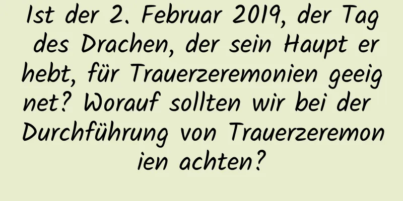 Ist der 2. Februar 2019, der Tag des Drachen, der sein Haupt erhebt, für Trauerzeremonien geeignet? Worauf sollten wir bei der Durchführung von Trauerzeremonien achten?