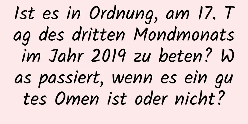 Ist es in Ordnung, am 17. Tag des dritten Mondmonats im Jahr 2019 zu beten? Was passiert, wenn es ein gutes Omen ist oder nicht?