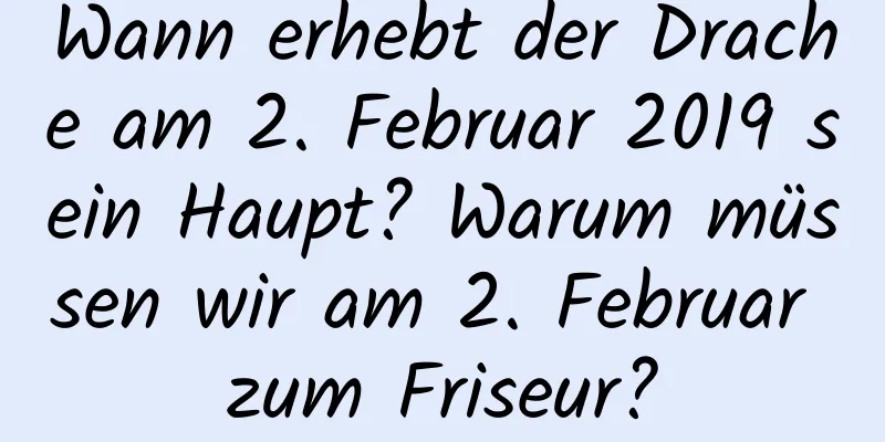 Wann erhebt der Drache am 2. Februar 2019 sein Haupt? Warum müssen wir am 2. Februar zum Friseur?