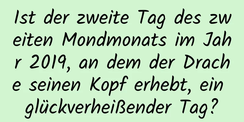 Ist der zweite Tag des zweiten Mondmonats im Jahr 2019, an dem der Drache seinen Kopf erhebt, ein glückverheißender Tag?