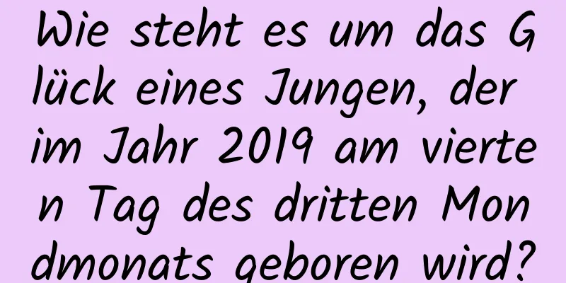 Wie steht es um das Glück eines Jungen, der im Jahr 2019 am vierten Tag des dritten Mondmonats geboren wird?