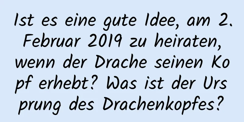 Ist es eine gute Idee, am 2. Februar 2019 zu heiraten, wenn der Drache seinen Kopf erhebt? Was ist der Ursprung des Drachenkopfes?