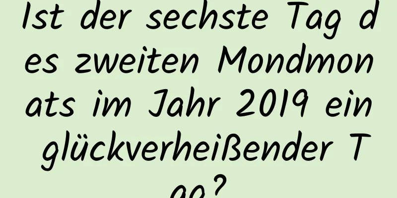 Ist der sechste Tag des zweiten Mondmonats im Jahr 2019 ein glückverheißender Tag?