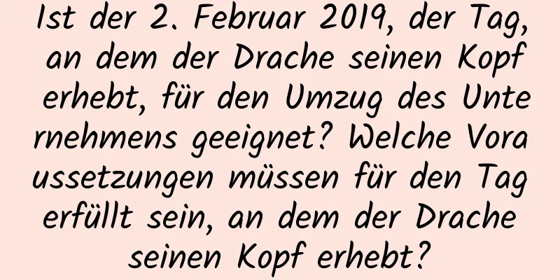 Ist der 2. Februar 2019, der Tag, an dem der Drache seinen Kopf erhebt, für den Umzug des Unternehmens geeignet? Welche Voraussetzungen müssen für den Tag erfüllt sein, an dem der Drache seinen Kopf erhebt?