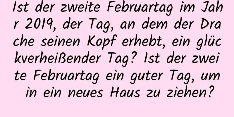 Ist der zweite Februartag im Jahr 2019, der Tag, an dem der Drache seinen Kopf erhebt, ein glückverheißender Tag? Ist der zweite Februartag ein guter Tag, um in ein neues Haus zu ziehen?