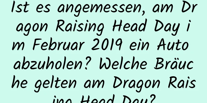 Ist es angemessen, am Dragon Raising Head Day im Februar 2019 ein Auto abzuholen? Welche Bräuche gelten am Dragon Raising Head Day?