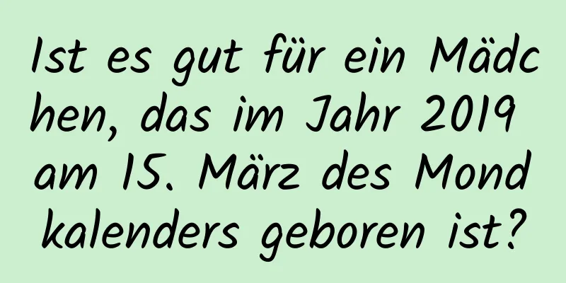 Ist es gut für ein Mädchen, das im Jahr 2019 am 15. März des Mondkalenders geboren ist?