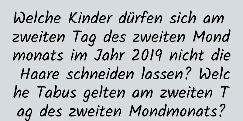 Welche Kinder dürfen sich am zweiten Tag des zweiten Mondmonats im Jahr 2019 nicht die Haare schneiden lassen? Welche Tabus gelten am zweiten Tag des zweiten Mondmonats?