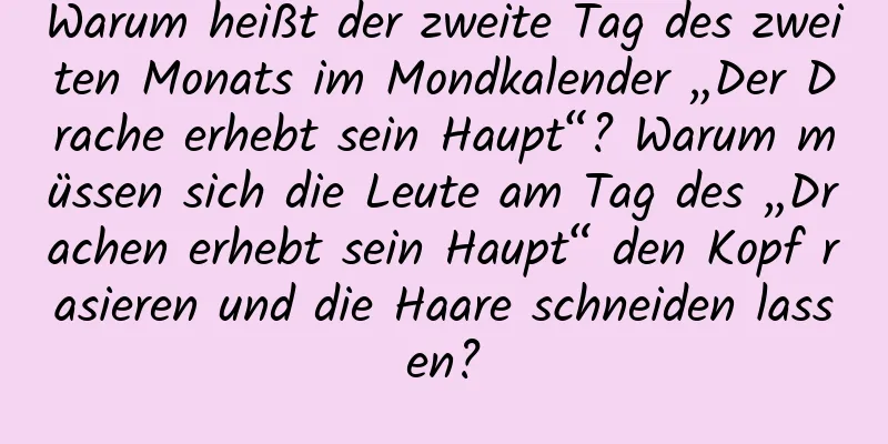 Warum heißt der zweite Tag des zweiten Monats im Mondkalender „Der Drache erhebt sein Haupt“? Warum müssen sich die Leute am Tag des „Drachen erhebt sein Haupt“ den Kopf rasieren und die Haare schneiden lassen?