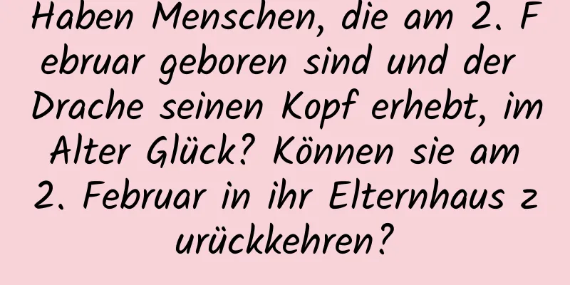 Haben Menschen, die am 2. Februar geboren sind und der Drache seinen Kopf erhebt, im Alter Glück? Können sie am 2. Februar in ihr Elternhaus zurückkehren?