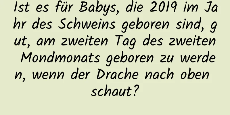 Ist es für Babys, die 2019 im Jahr des Schweins geboren sind, gut, am zweiten Tag des zweiten Mondmonats geboren zu werden, wenn der Drache nach oben schaut?