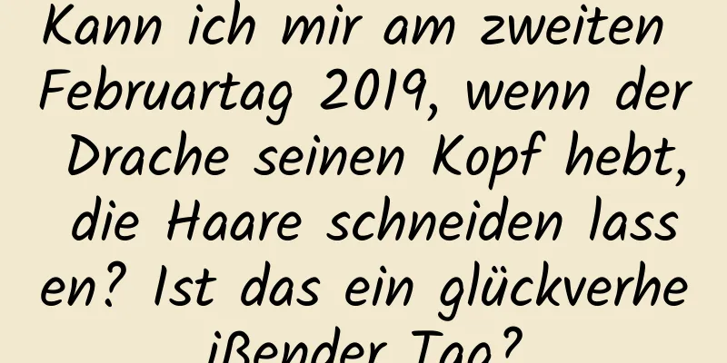 Kann ich mir am zweiten Februartag 2019, wenn der Drache seinen Kopf hebt, die Haare schneiden lassen? Ist das ein glückverheißender Tag?