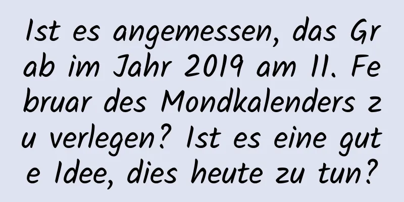 Ist es angemessen, das Grab im Jahr 2019 am 11. Februar des Mondkalenders zu verlegen? Ist es eine gute Idee, dies heute zu tun?