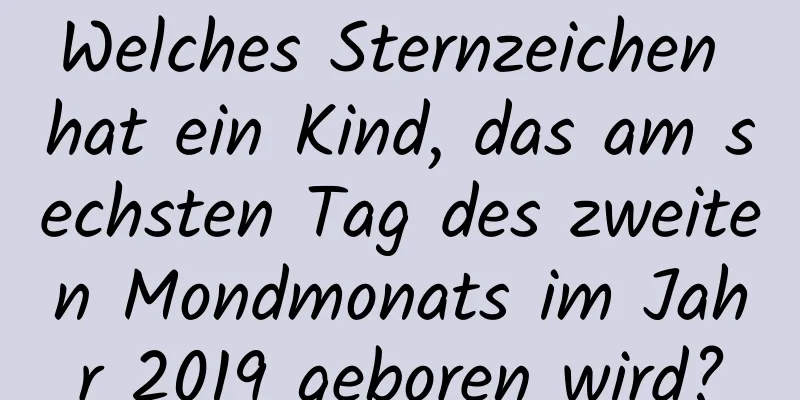 Welches Sternzeichen hat ein Kind, das am sechsten Tag des zweiten Mondmonats im Jahr 2019 geboren wird?