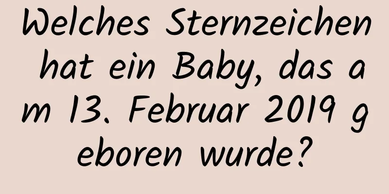 Welches Sternzeichen hat ein Baby, das am 13. Februar 2019 geboren wurde?