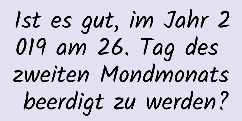 Ist es gut, im Jahr 2019 am 26. Tag des zweiten Mondmonats beerdigt zu werden?