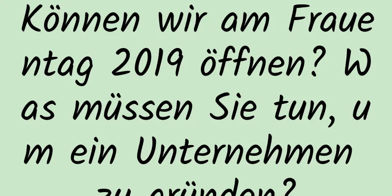 Können wir am Frauentag 2019 öffnen? Was müssen Sie tun, um ein Unternehmen zu gründen?