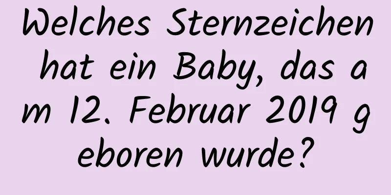 Welches Sternzeichen hat ein Baby, das am 12. Februar 2019 geboren wurde?