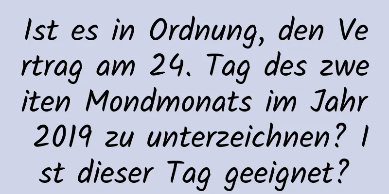 Ist es in Ordnung, den Vertrag am 24. Tag des zweiten Mondmonats im Jahr 2019 zu unterzeichnen? Ist dieser Tag geeignet?