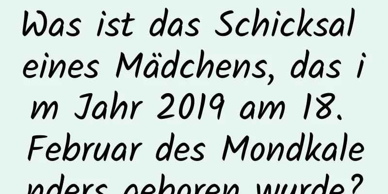 Was ist das Schicksal eines Mädchens, das im Jahr 2019 am 18. Februar des Mondkalenders geboren wurde?