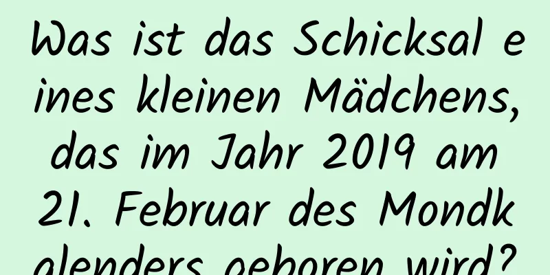 Was ist das Schicksal eines kleinen Mädchens, das im Jahr 2019 am 21. Februar des Mondkalenders geboren wird?