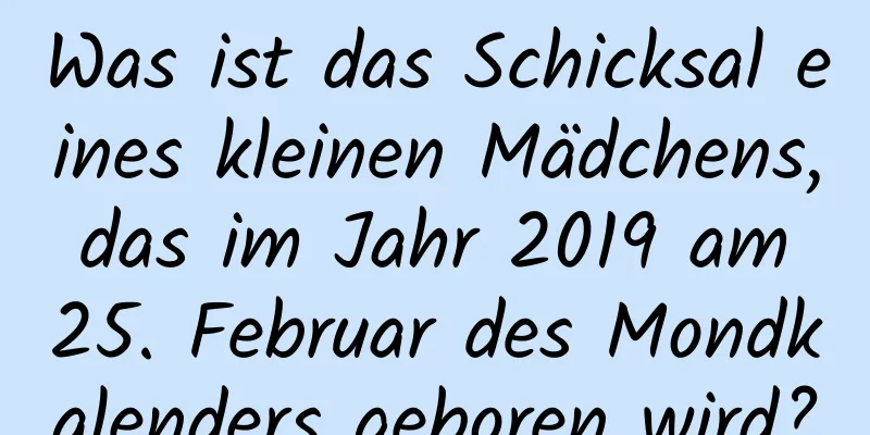 Was ist das Schicksal eines kleinen Mädchens, das im Jahr 2019 am 25. Februar des Mondkalenders geboren wird?