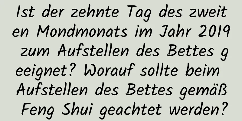 Ist der zehnte Tag des zweiten Mondmonats im Jahr 2019 zum Aufstellen des Bettes geeignet? Worauf sollte beim Aufstellen des Bettes gemäß Feng Shui geachtet werden?