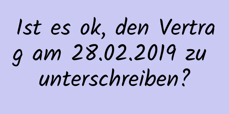 Ist es ok, den Vertrag am 28.02.2019 zu unterschreiben?