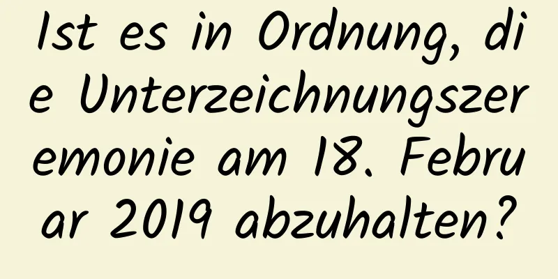 Ist es in Ordnung, die Unterzeichnungszeremonie am 18. Februar 2019 abzuhalten?