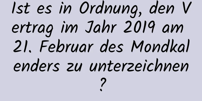 Ist es in Ordnung, den Vertrag im Jahr 2019 am 21. Februar des Mondkalenders zu unterzeichnen?