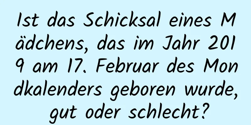 Ist das Schicksal eines Mädchens, das im Jahr 2019 am 17. Februar des Mondkalenders geboren wurde, gut oder schlecht?