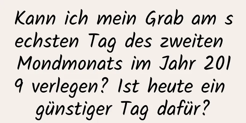 Kann ich mein Grab am sechsten Tag des zweiten Mondmonats im Jahr 2019 verlegen? Ist heute ein günstiger Tag dafür?