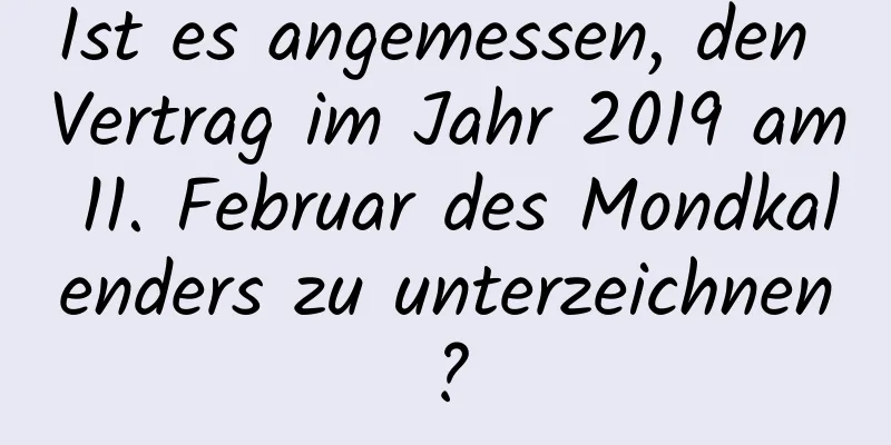 Ist es angemessen, den Vertrag im Jahr 2019 am 11. Februar des Mondkalenders zu unterzeichnen?