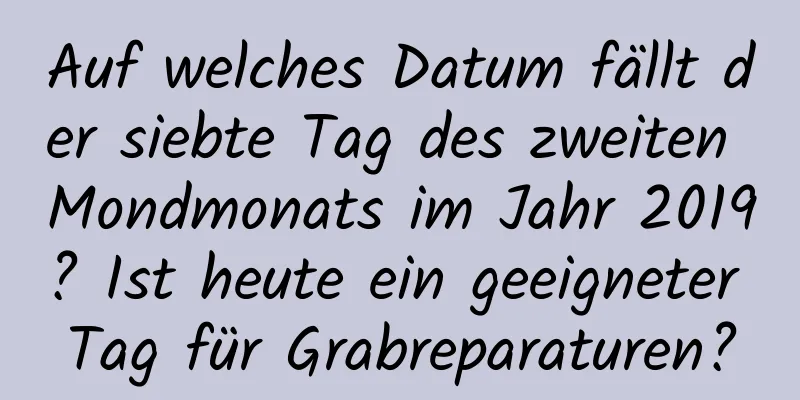 Auf welches Datum fällt der siebte Tag des zweiten Mondmonats im Jahr 2019? Ist heute ein geeigneter Tag für Grabreparaturen?