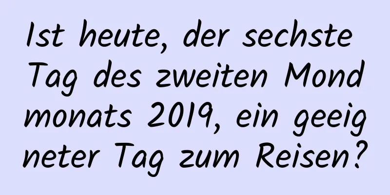 Ist heute, der sechste Tag des zweiten Mondmonats 2019, ein geeigneter Tag zum Reisen?