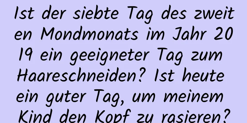 Ist der siebte Tag des zweiten Mondmonats im Jahr 2019 ein geeigneter Tag zum Haareschneiden? Ist heute ein guter Tag, um meinem Kind den Kopf zu rasieren?