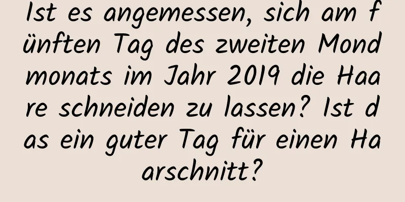 Ist es angemessen, sich am fünften Tag des zweiten Mondmonats im Jahr 2019 die Haare schneiden zu lassen? Ist das ein guter Tag für einen Haarschnitt?