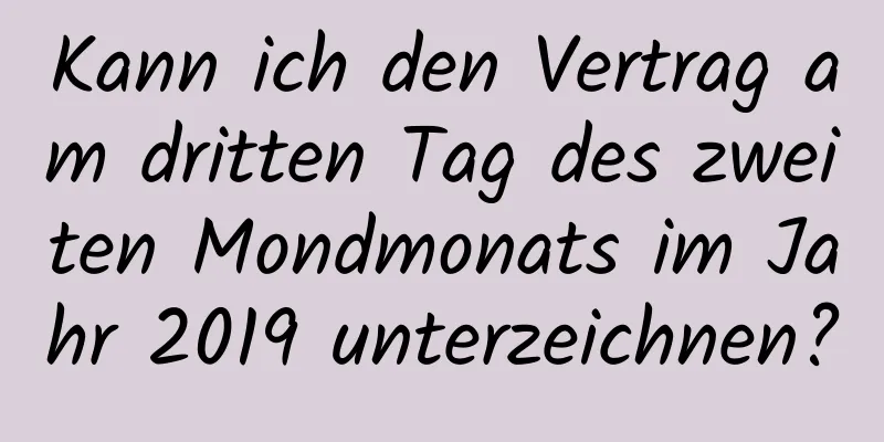 Kann ich den Vertrag am dritten Tag des zweiten Mondmonats im Jahr 2019 unterzeichnen?