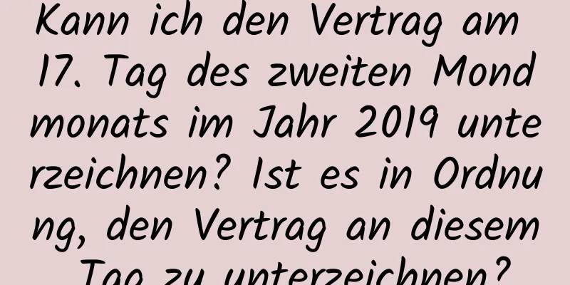 Kann ich den Vertrag am 17. Tag des zweiten Mondmonats im Jahr 2019 unterzeichnen? Ist es in Ordnung, den Vertrag an diesem Tag zu unterzeichnen?