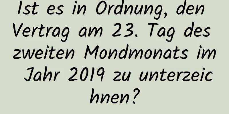 Ist es in Ordnung, den Vertrag am 23. Tag des zweiten Mondmonats im Jahr 2019 zu unterzeichnen?