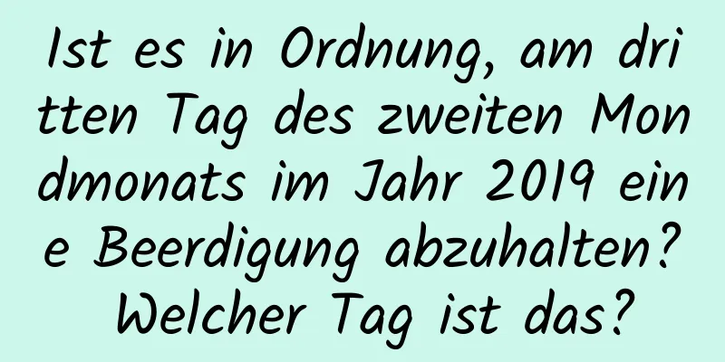 Ist es in Ordnung, am dritten Tag des zweiten Mondmonats im Jahr 2019 eine Beerdigung abzuhalten? Welcher Tag ist das?