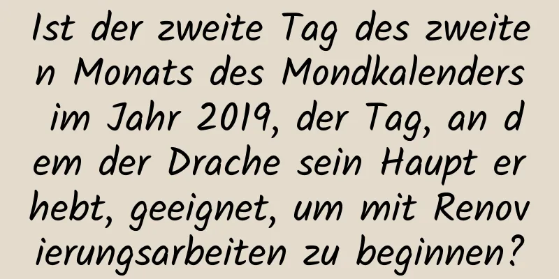 Ist der zweite Tag des zweiten Monats des Mondkalenders im Jahr 2019, der Tag, an dem der Drache sein Haupt erhebt, geeignet, um mit Renovierungsarbeiten zu beginnen?