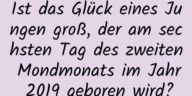 Ist das Glück eines Jungen groß, der am sechsten Tag des zweiten Mondmonats im Jahr 2019 geboren wird?