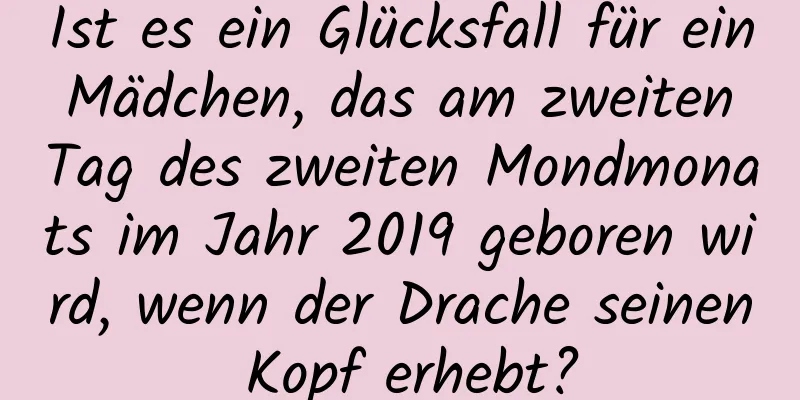 Ist es ein Glücksfall für ein Mädchen, das am zweiten Tag des zweiten Mondmonats im Jahr 2019 geboren wird, wenn der Drache seinen Kopf erhebt?