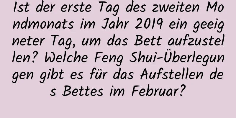 Ist der erste Tag des zweiten Mondmonats im Jahr 2019 ein geeigneter Tag, um das Bett aufzustellen? Welche Feng Shui-Überlegungen gibt es für das Aufstellen des Bettes im Februar?